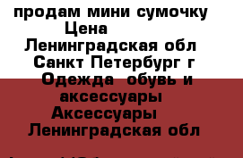 продам мини сумочку › Цена ­ 4 000 - Ленинградская обл., Санкт-Петербург г. Одежда, обувь и аксессуары » Аксессуары   . Ленинградская обл.